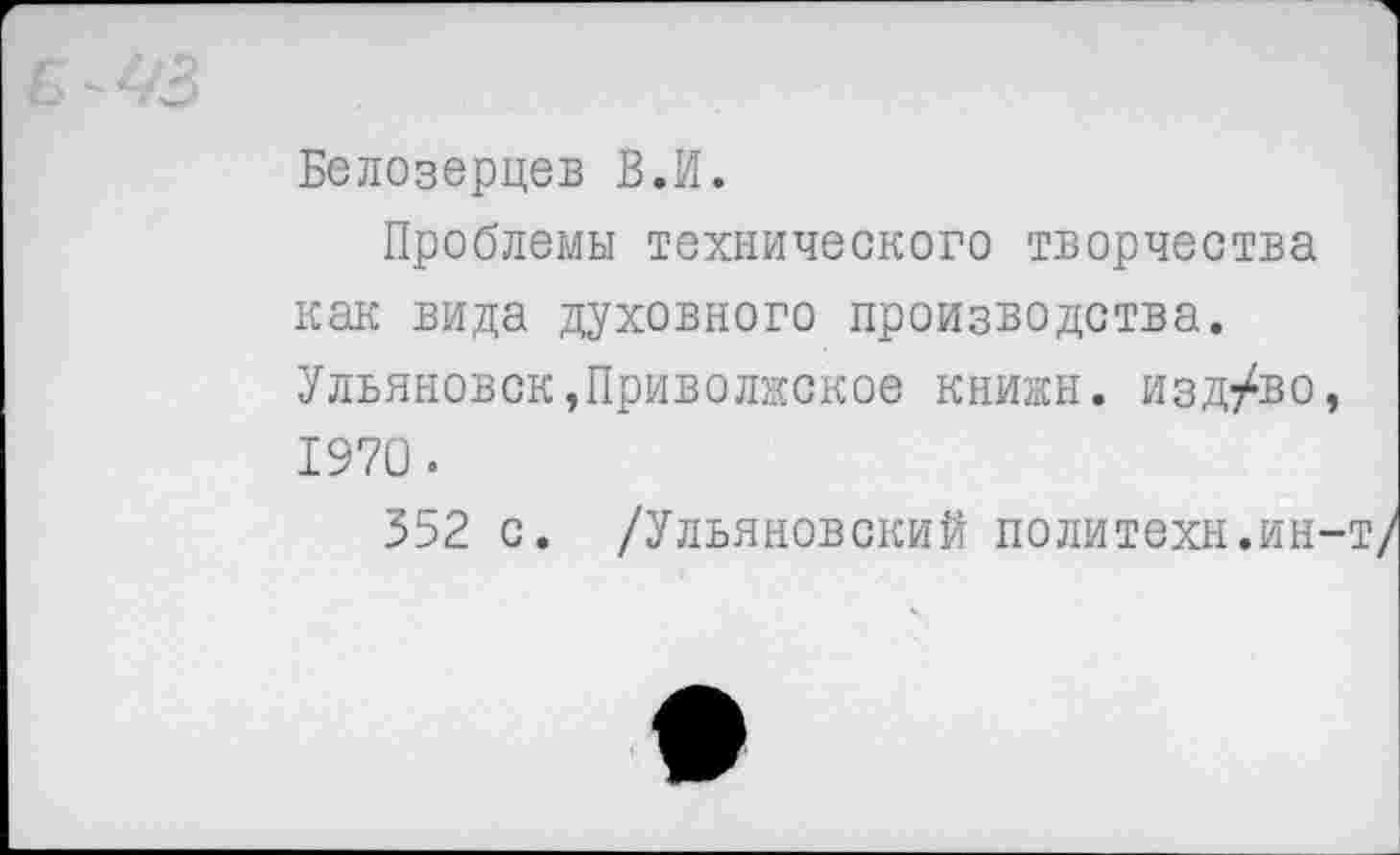 ﻿Белозерцев В.И.
Проблемы технического творчества как вида духовного производства. Ульяновск,Приволжское книжн. изд/во, 1970.
552 с. /Ульяновский политехи.ин-т/